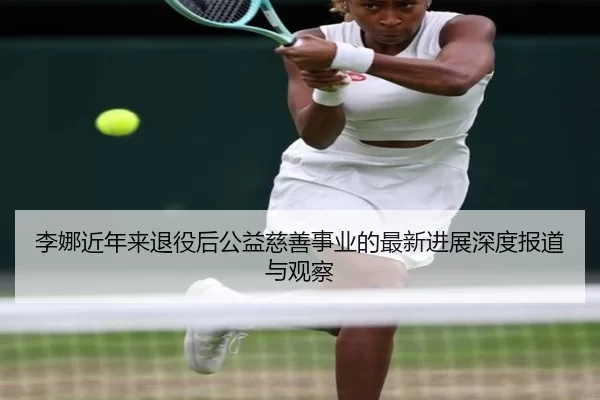 李娜近年来退役后公益慈善事业的最新进展深度报道与观察