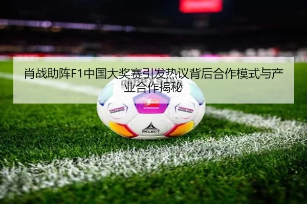 肖战助阵F1中国大奖赛引发热议背后合作模式与产业合作揭秘
